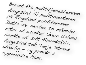 Brevet fra polititjenestemann Augestad til politimesteren på Rogaland politikammer. Dette var nesten to måneder etter at advokat Svein Ueland sendte ut sitt «rundskriv. Augestad tok Terje Strand alvorlig - og prøvde å oppmuntre ham. 